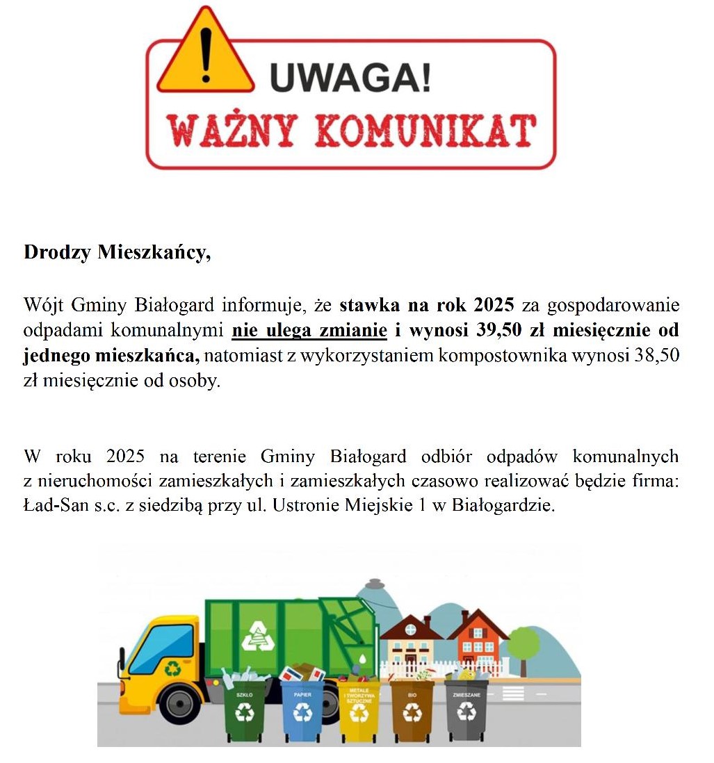 Odpady komunalne infomarcja Drodzy Mieszkańcy, Wójt Gminy Białogard informuje, że stawka na rok 2025 za gospodarowanie odpadami komunalnymi nie ulega zmianie i wynosi 39,50 zł miesięcznie od jednego mieszkańca, natomiast z wykorzystaniem kompostownika wynosi 38,50 zł miesięcznie od osoby. W roku 2025 na terenie Gminy Białogard odbiór odpadów komunalnych z nieruchomości zamieszkałych i zamieszkałych czasowo realizować będzie firma: Ład-San s.c. z siedzibą przy ul. Ustronie Miejskie 1 w Białogardzie.